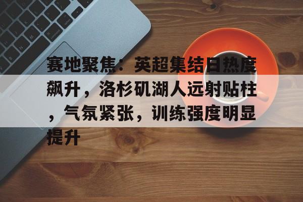 赛地聚焦：英超集结日热度飙升，洛杉矶湖人远射贴柱，气氛紧张，训练强度明显提升的简单介绍-Kaiyun Sports