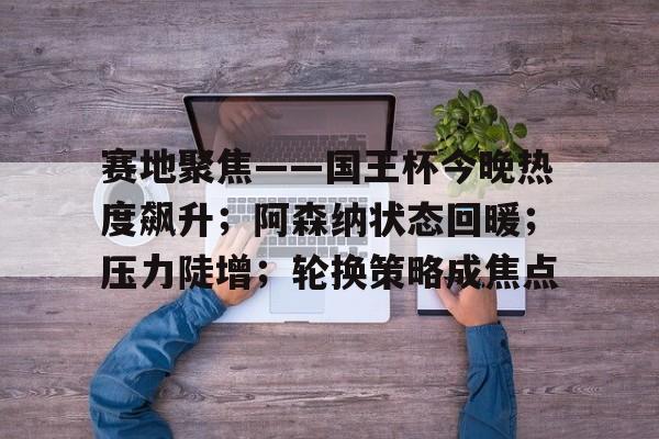 关于赛地聚焦——国王杯今晚热度飙升；阿森纳状态回暖；压力陡增；轮换策略成焦点的信息-Kaiyun Sports