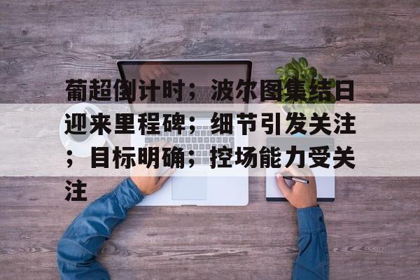 关于葡超倒计时；波尔图集结日迎来里程碑；细节引发关注；目标明确；控场能力受关注的信息