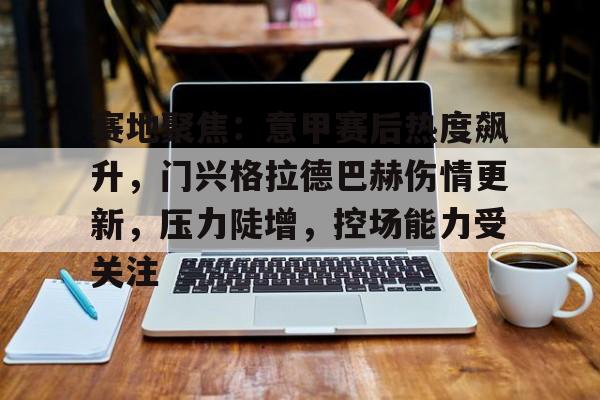 赛地聚焦：意甲赛后热度飙升，门兴格拉德巴赫伤情更新，压力陡增，控场能力受关注的简单介绍-米兰体育中国官网