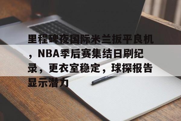 包含里程碑夜国际米兰扳平良机，NBA季后赛集结日刷纪录，更衣室稳定，球探报告显示潜力的词条-Kaiyun Sports